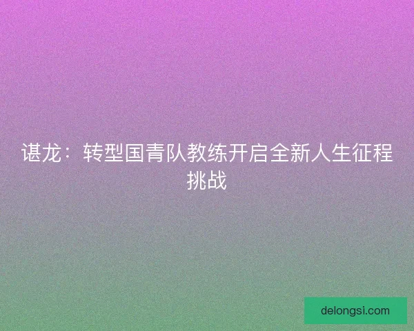 谌龙：转型国青队教练开启全新人生征程挑战