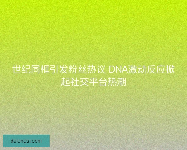 世纪同框引发粉丝热议 DNA激动反应掀起社交平台热潮