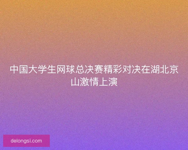 中国大学生网球总决赛精彩对决在湖北京山激情上演