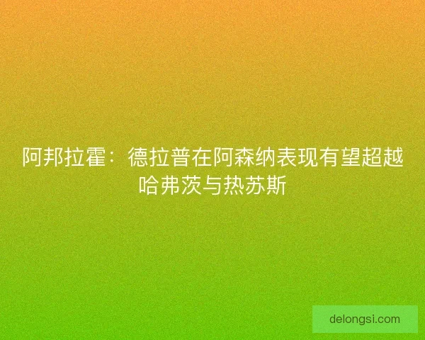 阿邦拉霍：德拉普在阿森纳表现有望超越哈弗茨与热苏斯