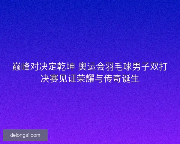 巅峰对决定乾坤 奥运会羽毛球男子双打决赛见证荣耀与传奇诞生